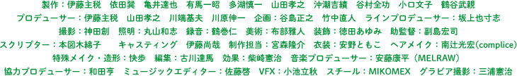 製作：伊藤主税　依田巽　亀井達也　有馬一昭　多湖慎一　山田孝之　沖潮吉績　谷村全功　小口文子　鶴谷武親　プロデューサー：伊藤主税　山田孝之　川端基夫　川原伸一　企画：谷島正之　竹中直人　ラインプロデューサー：坂上也寸志　撮影：神田創　照明：丸山和志　録音：鶴巻仁　美術：布部雅人　装飾：徳田あゆみ　助監督：副島宏司　スクリプター：本図木綿子　キャスティング　伊藤尚哉　制作担当：宮森隆介　衣装：安野ともこ　ヘアメイク：南辻光宏(complice)　　特殊メイク・造形：快歩　編集：古川達馬　効果：柴崎憲治　音楽プロデューサー：安藤康平（MELRAW）　協力プロデューサー：和田亨　ミュージックエディター：佐藤啓　VFX：小池立秋　スチール：MIKOMEX　グラビア撮影：三浦憲治